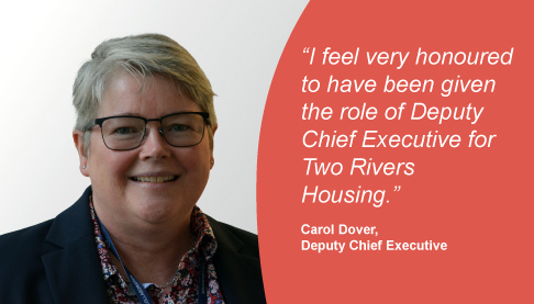 Carol Dover, newly appointed Deputy Chief Executive said “I feel very honoured to have been given the role of Deputy Chief Executive for Two Rivers Housing."