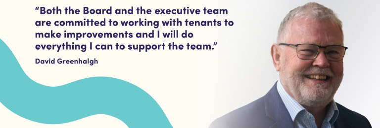 Picture of David Greenhalgh with a quote that says "Both the Board and the executive team are committed to working with tenants to make improvements and I will do everything I can to support the team."